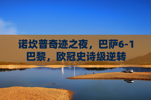 诺坎普奇迹之夜,巴萨6-1巴黎,欧冠史诗级逆转 诺坎普奇迹之夜,巴萨6-1巴黎,欧冠史诗级逆转