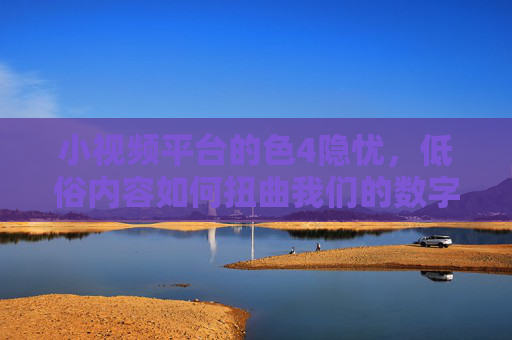 小视频平台的色4隐忧,低俗内容如何扭曲我们的数字生活? 小视频平台的色4隐忧,低俗内容如何扭曲我们的数字生活?