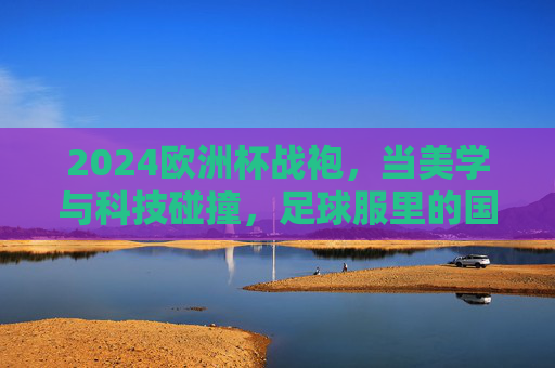 2024欧洲杯战袍,当美学与科技碰撞,足球服里的国家叙事 2024欧洲杯战袍,当美学与科技碰撞,足球服里的国家叙事