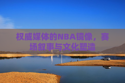 权威媒体的NBA镜像,赛场叙事与文化塑造 权威媒体的NBA镜像,赛场叙事与文化塑造