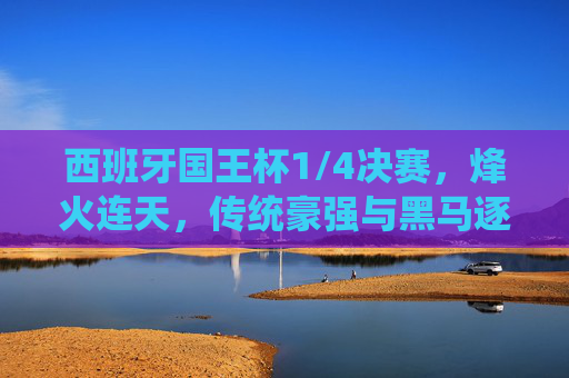 西班牙国王杯1/4决赛,烽火连天,传统豪强与黑马逐鹿决赛之夜 西班牙国王杯1/4决赛,烽火连天,传统豪强与黑马逐鹿决赛之夜