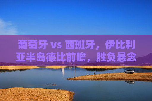 葡萄牙 vs 西班牙,伊比利亚半岛德比前瞻,胜负悬念几何? 葡萄牙 vs 西班牙,伊比利亚半岛德比前瞻,胜负悬念几何?