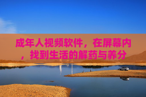 成年人视频软件,在屏幕内,找到生活的解药与养分 成年人视频软件,在屏幕内,找到生活的解药与养分