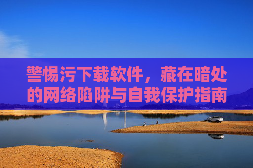 警惕污下载软件,藏在暗处的网络陷阱与自我保护指南 警惕污下载软件,藏在暗处的网络陷阱与自我保护指南