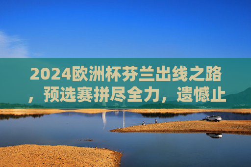 2024欧洲杯芬兰出线之路,预选赛拼尽全力,遗憾止步附加赛 2024欧洲杯芬兰出线之路,预选赛拼尽全力,遗憾止步附加赛