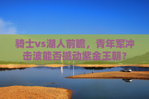 骑士vs湖人前瞻,青年军冲击波能否撼动紫金王朝? 骑士vs湖人前瞻,青年军冲击波能否撼动紫金王朝?