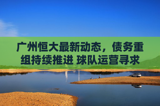 广州恒大最新动态,债务重组持续推进 球队运营寻求破局之路 广州恒大最新动态,债务重组持续推进 球队运营寻求破局之路