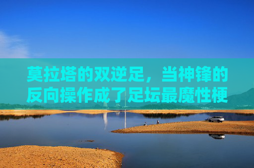 莫拉塔的双逆足,当神锋的反向操作成了足坛最魔性梗 莫拉塔的双逆足,当神锋的反向操作成了足坛最魔性梗