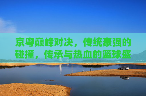 京粤巅峰对决,传统豪强的碰撞,传承与热血的篮球盛宴 京粤巅峰对决,传统豪强的碰撞,传承与热血的篮球盛宴