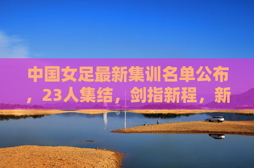 中国女足最新集训名单公布,23人集结,剑指新程,新老携手共筑未来 中国女足最新集训名单公布,23人集结,剑指新程,新老携手共筑未来