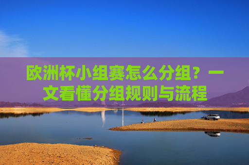 欧洲杯小组赛怎么分组？一文看懂分组规则与流程