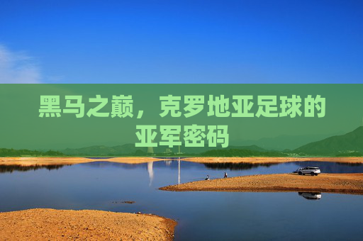黑马之巅,克罗地亚足球的亚军密码 黑马之巅,克罗地亚足球的亚军密码