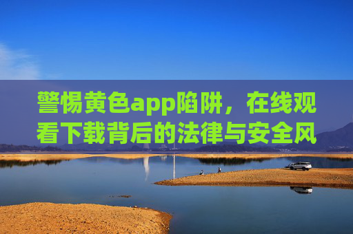 警惕黄色app陷阱,在线观看下载背后的法律与安全风险 警惕黄色app陷阱,在线观看下载背后的法律与安全风险