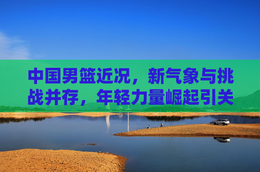 中国男篮近况,新气象与挑战并存,年轻力量崛起引关注 中国男篮近况,新气象与挑战并存,年轻力量崛起引关注