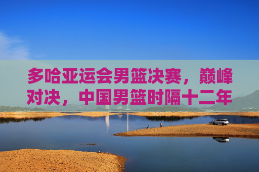 多哈亚运会男篮决赛,巅峰对决,中国男篮时隔十二年再登顶 多哈亚运会男篮决赛,巅峰对决,中国男篮时隔十二年再登顶