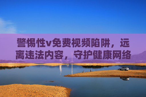 警惕性v免费视频陷阱,远离违法内容,守护健康网络生态 警惕性v免费视频陷阱,远离违法内容,守护健康网络生态