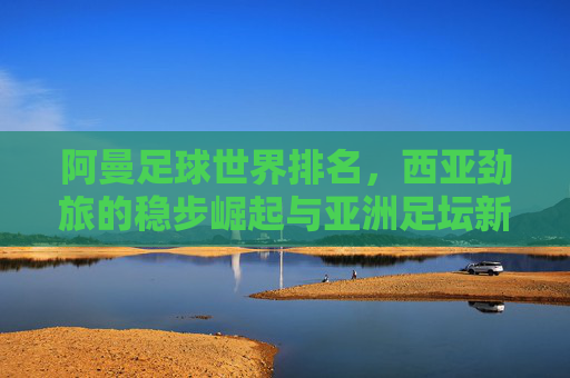 阿曼足球世界排名,西亚劲旅的稳步崛起与亚洲足坛新坐标 阿曼足球世界排名,西亚劲旅的稳步崛起与亚洲足坛新坐标