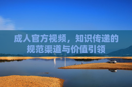 成人官方视频,知识传递的规范渠道与价值引领 成人官方视频,知识传递的规范渠道与价值引领