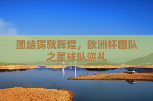 团结铸就辉煌,欧洲杯团队之星球队巡礼 团结铸就辉煌,欧洲杯团队之星球队巡礼