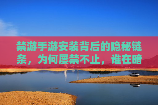 禁游手游安装背后的隐秘链条,为何屡禁不止,谁在暗流涌动? 禁游手游安装背后的隐秘链条,为何屡禁不止,谁在暗流涌动?