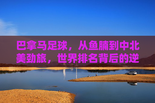 巴拿马足球,从鱼腩到中北美劲旅,世界排名背后的逆袭之路 巴拿马足球,从鱼腩到中北美劲旅,世界排名背后的逆袭之路