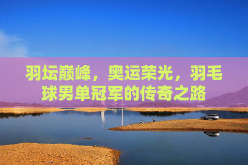 羽坛巅峰,奥运荣光,羽毛球男单冠军的传奇之路 羽坛巅峰,奥运荣光,羽毛球男单冠军的传奇之路