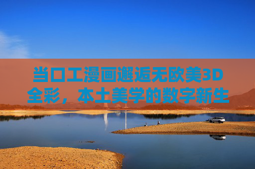 当口工漫画邂逅无欧美3D全彩,本土美学的数字新生 当口工漫画邂逅无欧美3D全彩,本土美学的数字新生
