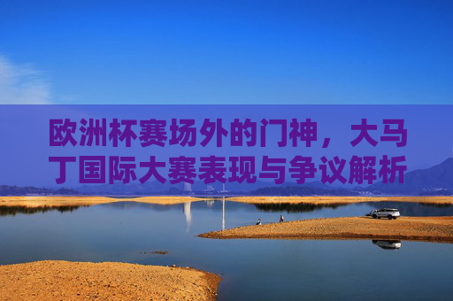 欧洲杯赛场外的门神,大马丁国际大赛表现与争议解析 欧洲杯赛场外的门神,大马丁国际大赛表现与争议解析