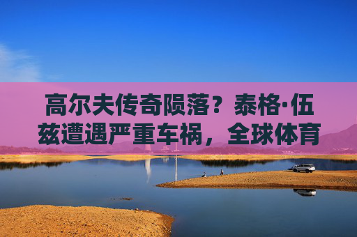 高尔夫传奇陨落?泰格·伍兹遭遇严重车祸,全球体育界揪心 高尔夫传奇陨落?泰格·伍兹遭遇严重车祸,全球体育界揪心