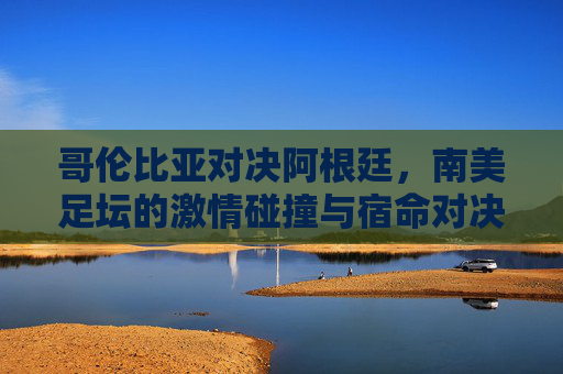 哥伦比亚对决阿根廷,南美足坛的激情碰撞与宿命对决 哥伦比亚对决阿根廷,南美足坛的激情碰撞与宿命对决