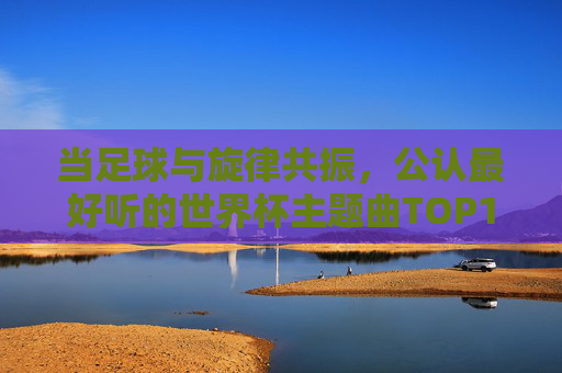 当足球与旋律共振,公认最好听的世界杯主题曲TOP1,为何是它? 当足球与旋律共振,公认最好听的世界杯主题曲TOP1,为何是它?