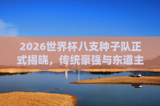 2026世界杯八支种子队正式揭晓,传统豪强与东道主共筑顶级舞台 2026世界杯八支种子队正式揭晓,传统豪强与东道主共筑顶级舞台