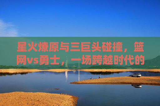 星火燎原与三巨头碰撞,篮网vs勇士,一场跨越时代的篮球盛宴 星火燎原与三巨头碰撞,篮网vs勇士,一场跨越时代的篮球盛宴
