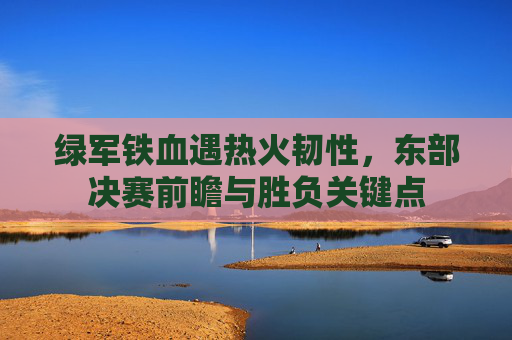 绿军铁血遇热火韧性,东部决赛前瞻与胜负关键点 绿军铁血遇热火韧性,东部决赛前瞻与胜负关键点