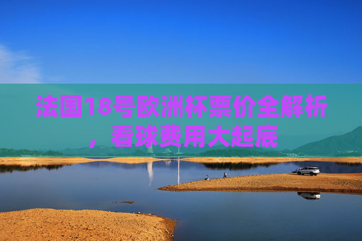 法国18号欧洲杯票价全解析,看球费用大起底 法国18号欧洲杯票价全解析,看球费用大起底