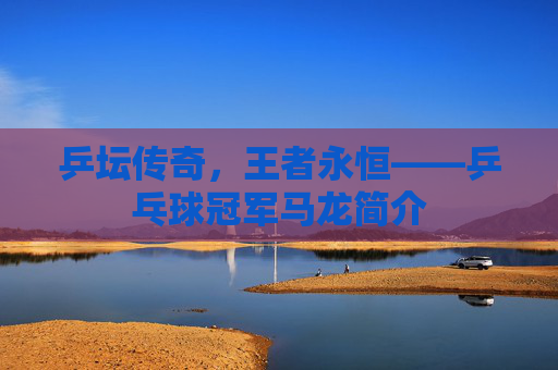 乒坛传奇,王者永恒——乒乓球冠军马龙简介 乒坛传奇,王者永恒——乒乓球冠军马龙简介