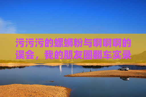 污污污的螺蛳粉与啊啊啊的误会,我的朋友圈翻车实录 污污污的螺蛳粉与啊啊啊的误会,我的朋友圈翻车实录
