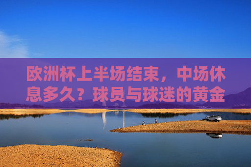 欧洲杯上半场结束,中场休息多久?球员与球迷的黄金15分钟 欧洲杯上半场结束,中场休息多久?球员与球迷的黄金15分钟