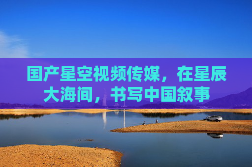国产星空视频传媒，在星辰大海间，书写中国叙事