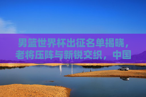 男篮世界杯出征名单揭晓,老将压阵与新锐交织,中国男篮剑指突破还是重在积累? 男篮世界杯出征名单揭晓,老将压阵与新锐交织,中国男篮剑指突破还是重在积累?