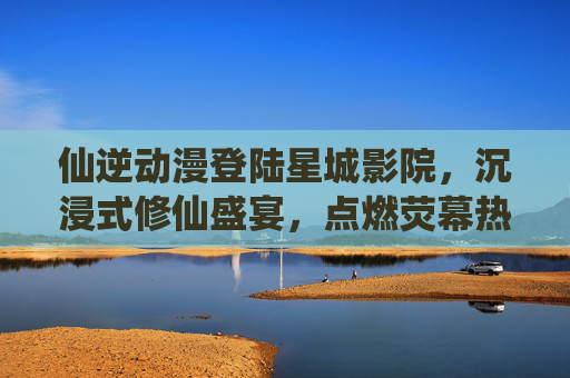 仙逆动漫登陆星城影院,沉浸式修仙盛宴,点燃荧幕热血 仙逆动漫登陆星城影院,沉浸式修仙盛宴,点燃荧幕热血