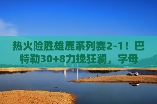 热火险胜雄鹿系列赛2-1!巴特勒30+8力挽狂澜,字母哥空砍35分 热火险胜雄鹿系列赛2-1!巴特勒30+8力挽狂澜,字母哥空砍35分