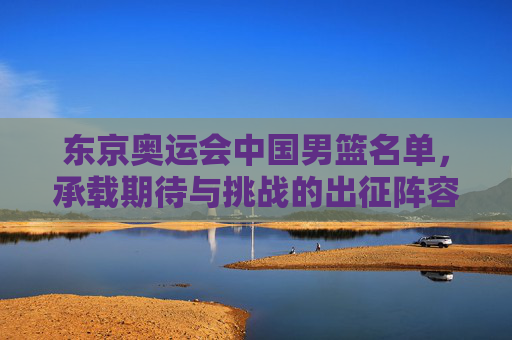 东京奥运会中国男篮名单，承载期待与挑战的出征阵容