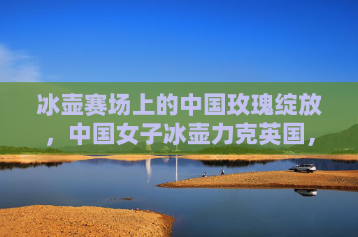 冰壶赛场上的中国玫瑰绽放,中国女子冰壶力克英国,书写荣耀篇章 冰壶赛场上的中国玫瑰绽放,中国女子冰壶力克英国,书写荣耀篇章