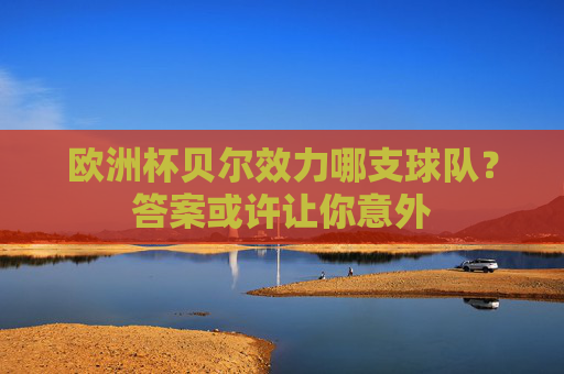 欧洲杯贝尔效力哪支球队?答案或许让你意外 欧洲杯贝尔效力哪支球队?答案或许让你意外