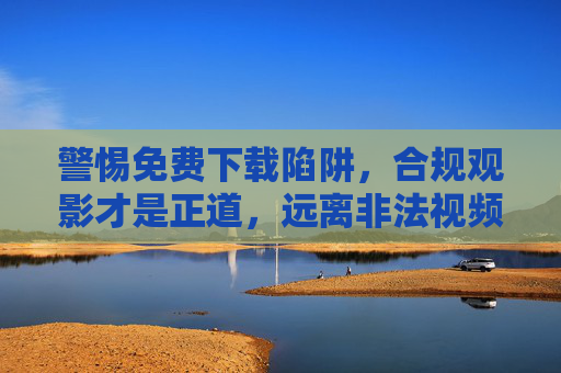 警惕免费下载陷阱，合规观影才是正道，远离非法视频资源