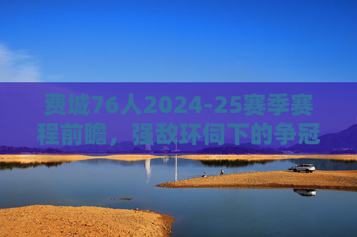 费城76人2024-25赛季赛程前瞻,强敌环伺下的争冠之路 费城76人2024-25赛季赛程前瞻,强敌环伺下的争冠之路