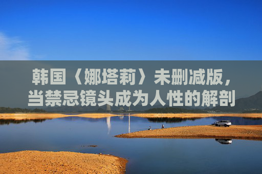 韩国〈娜塔莉〉未删减版，当禁忌镜头成为人性的解剖刀