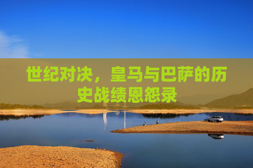 世纪对决,皇马与巴萨的历史战绩恩怨录 世纪对决,皇马与巴萨的历史战绩恩怨录