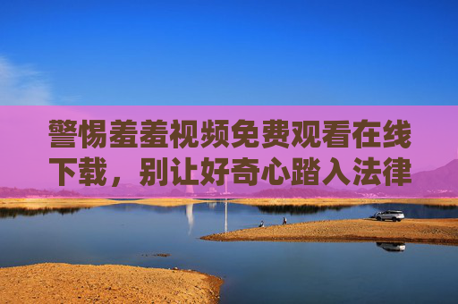 警惕羞羞视频免费观看在线下载,别让好奇心踏入法律与安全的雷区 警惕羞羞视频免费观看在线下载,别让好奇心踏入法律与安全的雷区